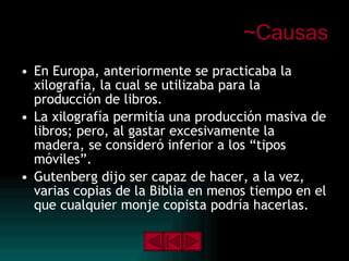 ~Causas En Europa, anteriormente se practicaba la xilografía, la cual se utilizaba para la producción de libros. La xilografía permitía una producción masiva de libros; pero, al gastar excesivamente la madera, se consideró inferior a los “tipos móviles”. Gutenberg dijo ser capaz de hacer, a la vez, varias copias de la Biblia en menos tiempo en el que cualquier monje copista podría hacerlas. 