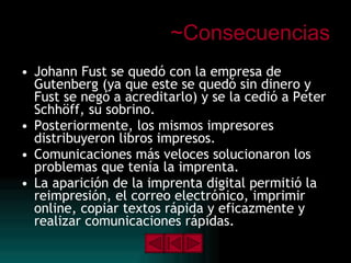 ~Consecuencias Johann Fust se quedó con la empresa de Gutenberg (ya que este se quedó sin dinero y Fust se negó a acreditarlo) y se la cedió a Peter Schhöff, su sobrino. Posteriormente, los mismos impresores distribuyeron libros impresos. Comunicaciones más veloces solucionaron los problemas que tenía la imprenta. La aparición de la imprenta digital permitió la reimpresión, el correo electrónico, imprimir online, copiar textos rápida y eficazmente y realizar comunicaciones rápidas. 