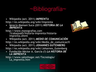 ~Bibliografía~ Wikipedia (act. 2011)  IMPRENTA http://es.wikipedia.org/wiki/Imprenta Ignacio Mamani Suca (2011)  HISTORIA DE LA IMPRENTA http:// www.monografias.com /trabajos65/historia-imprenta/historia- imprenta.shtml Wikipedia (act. 2011)  MEDIO DE COMUNICACIÓN http://es.wikipedia.org/wiki/Medio_de_comunicaci%C3%B3n Wikipedia (act. 2011)  JOHANNES GUTENBERG http:// es.wikipedia.org / wiki / Johannes_Gutenberg Fundación Héctor A. García (?)  LA HISTORIA DE LA IMPRENTA   http:// www.salonhogar.net / Tecnologia / La_imprenta.htm   