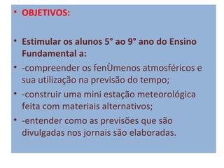 • OBJETIVOS:
 
• Estimular os alunos 5° ao 9° ano do Ensino 
  Fundamental a:
• -compreender os fenômenos atmosféricos e
  sua utilização na previsão do tempo;
• -construir uma mini estação meteorológica
  feita com materiais alternativos;
• -entender como as previsões que são
  divulgadas nos jornais são elaboradas.
 