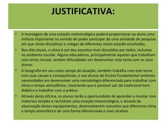 JUSTIFICATIVA:

•   A montagem de uma estação meteorológica poderá proporcionar ao aluno uma
    vivência importante no sentido de poder participar de uma atividade de pesquisa
    em que várias disciplinas e colegas de diferentes níveis estarão envolvidos.
•   Nos dias atuais, o clima é um dos assuntos mais discutidos por todos, inclusive
    no ambiente escolar. Alguns educadores, principalmente aqueles que trabalham
    com séries iniciais, sentem dificuldades em desenvolver este tema com os seus
    alunos.
•   A Geografia em seu vasto campo de atuação, também trabalha com este tema,
    com suas causas e consequências, e nos alunos do Ensino Fundamental sentimos
    necessidades em desenvolver uma metodologia diferenciada para trabalhar com
    clima e tempo atmosférico, mostrando que é possível sair do tradicional livro
    didático e trabalhar com a prática.
•   Através desta oficina, os alunos terão a oportunidade de aprender a montar com
    materiais simples e recicláveis uma estação meteorológica, e através da
    observação destes equipamentos, desenvolverem conceitos que diferencia clima
    e tempo atmosférico de uma forma diferenciada e mais atrativa.
 