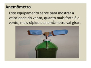 Anemômetro
 Este equipamento serve para mostrar a
 velocidade do vento, quanto mais forte é o
 vento, mais rápido o anemômetro vai girar.
 