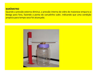 BARÔMETRO
Quando a pressão externa diminui, a pressão interna do vidro de maionese empurra a
bexiga para fora, fazendo a ponta do canudinho subir, indicando que uma condição
propícia para tempo seco foi alcançada.
 