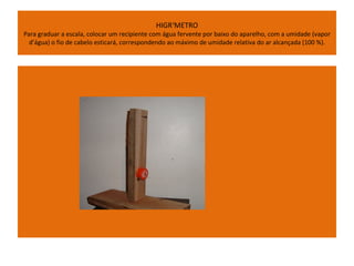 HIGRÔMETRO
Para graduar a escala, colocar um recipiente com água fervente por baixo do aparelho, com a umidade (vapor
  d’água) o fio de cabelo esticará, correspondendo ao máximo de umidade relativa do ar alcançada (100 %).
 