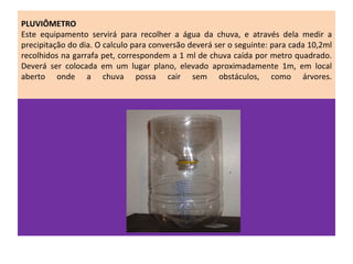 PLUVIÔMETRO
Este equipamento servirá para recolher a água da chuva, e através dela medir a
precipitação do dia. O calculo para conversão deverá ser o seguinte: para cada 10,2ml
recolhidos na garrafa pet, correspondem a 1 ml de chuva caída por metro quadrado.
Deverá ser colocada em um lugar plano, elevado aproximadamente 1m, em local
aberto onde a chuva possa cair sem obstáculos, como árvores.
 