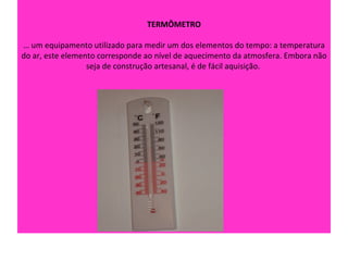 TERMÔMETRO

É um equipamento utilizado para medir um dos elementos do tempo: a temperatura
do ar, este elemento corresponde ao nível de aquecimento da atmosfera. Embora não
                  seja de construção artesanal, é de fácil aquisição.
 
