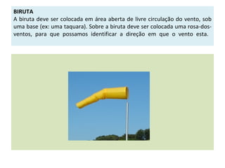BIRUTA
A biruta deve ser colocada em área aberta de livre circulação do vento, sob
uma base (ex: uma taquara). Sobre a biruta deve ser colocada uma rosa-dos-
ventos, para que possamos identificar a direção em que o vento esta.
 