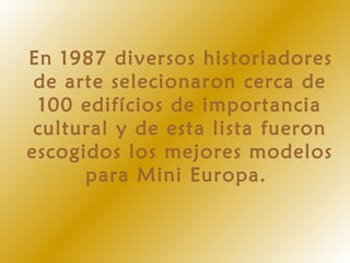 En 1987 diversos historiadores
de arte selecionaron cerca de
100 edifícios de importancia
cultural y de esta lista fueron
escogidos los mejores modelos
para Mini Europa.
 