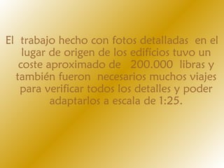 El trabajo hecho con fotos detalladas en el
lugar de origen de los edifícios tuvo un
coste aproximado de  200.000 libras y
también fueron necesarios muchos viajes
para verificar todos los detalles y poder
adaptarlos a escala de 1:25.
 