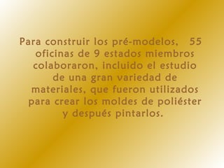 Para construir los pré-modelos,  55
oficinas de 9 estados miembros
colaboraron, incluido el estudio
de una gran variedad de
materiales, que fueron utilizados
para crear los moldes de poliéster
y después pintarlos.
 