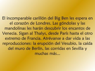 El incomparable carillón del Big Ben les espera en
el corazón de Londres. Las góndolas y las
mandolinas les harán descubrir los encantos de
Venecia. Sigan al Thalys, desde París hasta el otro
extremo de Francia. Atrévanse a dar vida a las
reproducciones: la erupción del Vesubio, la caída
del muro de Berlín, las corridas en Sevilla y
muchas más...
 