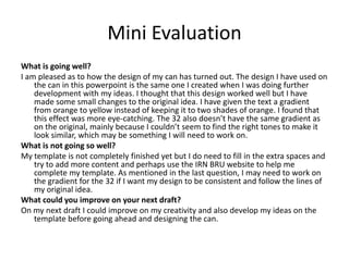 Mini Evaluation
What is going well?
I am pleased as to how the design of my can has turned out. The design I have used on
the can in this powerpoint is the same one I created when I was doing further
development with my ideas. I thought that this design worked well but I have
made some small changes to the original idea. I have given the text a gradient
from orange to yellow instead of keeping it to two shades of orange. I found that
this effect was more eye-catching. The 32 also doesn’t have the same gradient as
on the original, mainly because I couldn’t seem to find the right tones to make it
look similar, which may be something I will need to work on.
What is not going so well?
My template is not completely finished yet but I do need to fill in the extra spaces and
try to add more content and perhaps use the IRN BRU website to help me
complete my template. As mentioned in the last question, I may need to work on
the gradient for the 32 if I want my design to be consistent and follow the lines of
my original idea.
What could you improve on your next draft?
On my next draft I could improve on my creativity and also develop my ideas on the
template before going ahead and designing the can.

 
