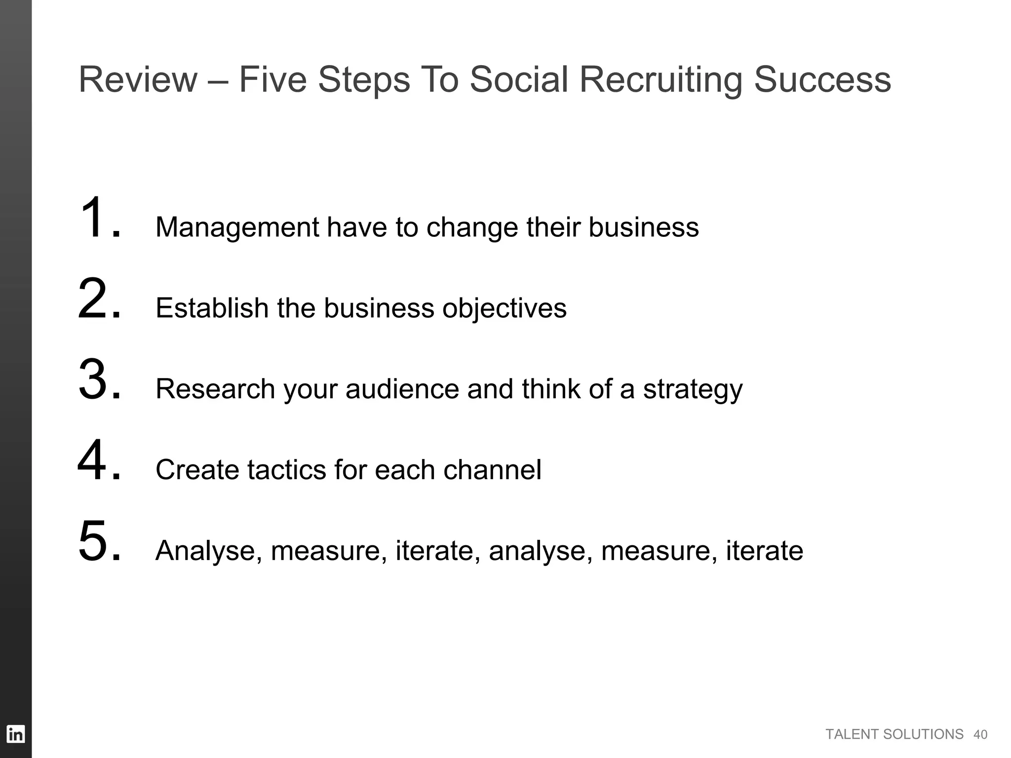 TALENT SOLUTIONS
Review – Five Steps To Social Recruiting Success
1. Management have to change their business
2. Establish the business objectives
3. Research your audience and think of a strategy
4. Create tactics for each channel
5. Analyse, measure, iterate, analyse, measure, iterate
40
 