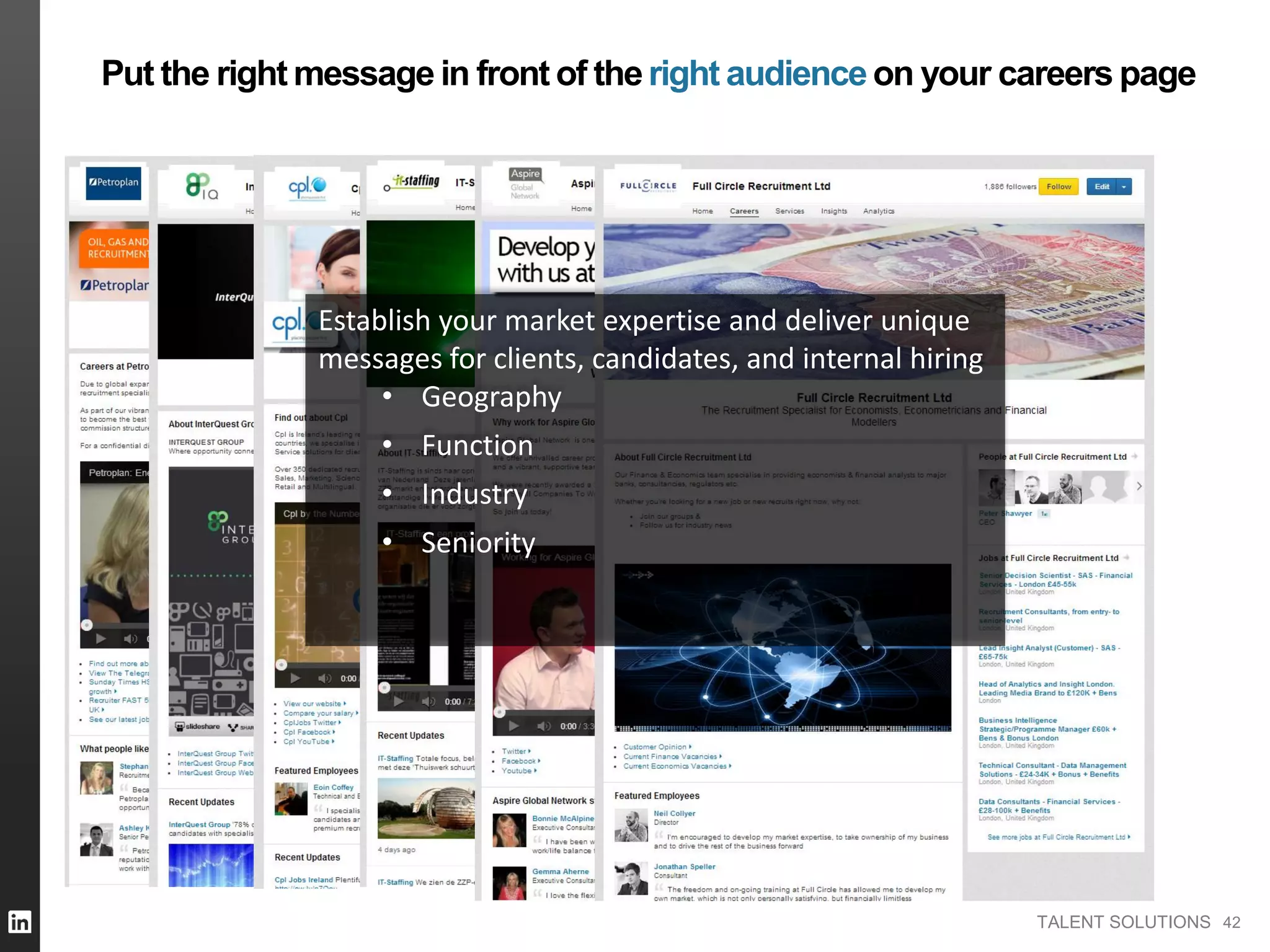 TALENT SOLUTIONS 42
Put the right message in front of theright audienceon your careers page
Establish your market expertise and deliver unique
messages for clients, candidates, and internal hiring
• Geography
• Function
• Industry
• Seniority
 