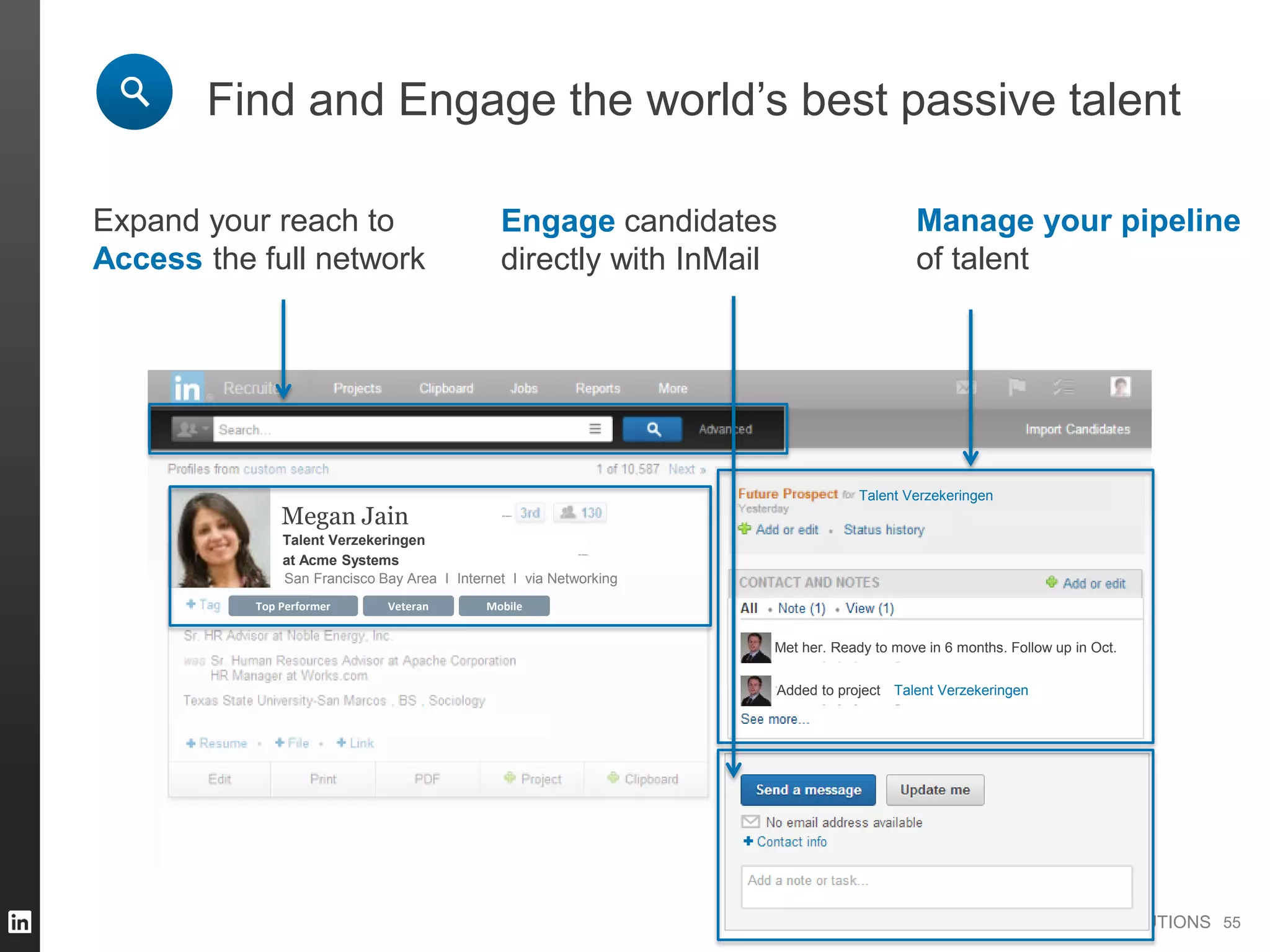 TALENT SOLUTIONS
836 followers
836 followers
Veteran MobileTop Performer
Find and Engage the world’s best passive talent
Expand your reach to
Access the full network
Added to project
Met her. Ready to move in 6 months. Follow up in Oct.
Talent Verzekeringen
Talent Verzekeringen
Megan Jain
at Acme Systems
San Francisco Bay Area I Internet I via Networking
Talent Verzekeringen
55
Engage candidates
directly with InMail
Manage your pipeline
of talent
 