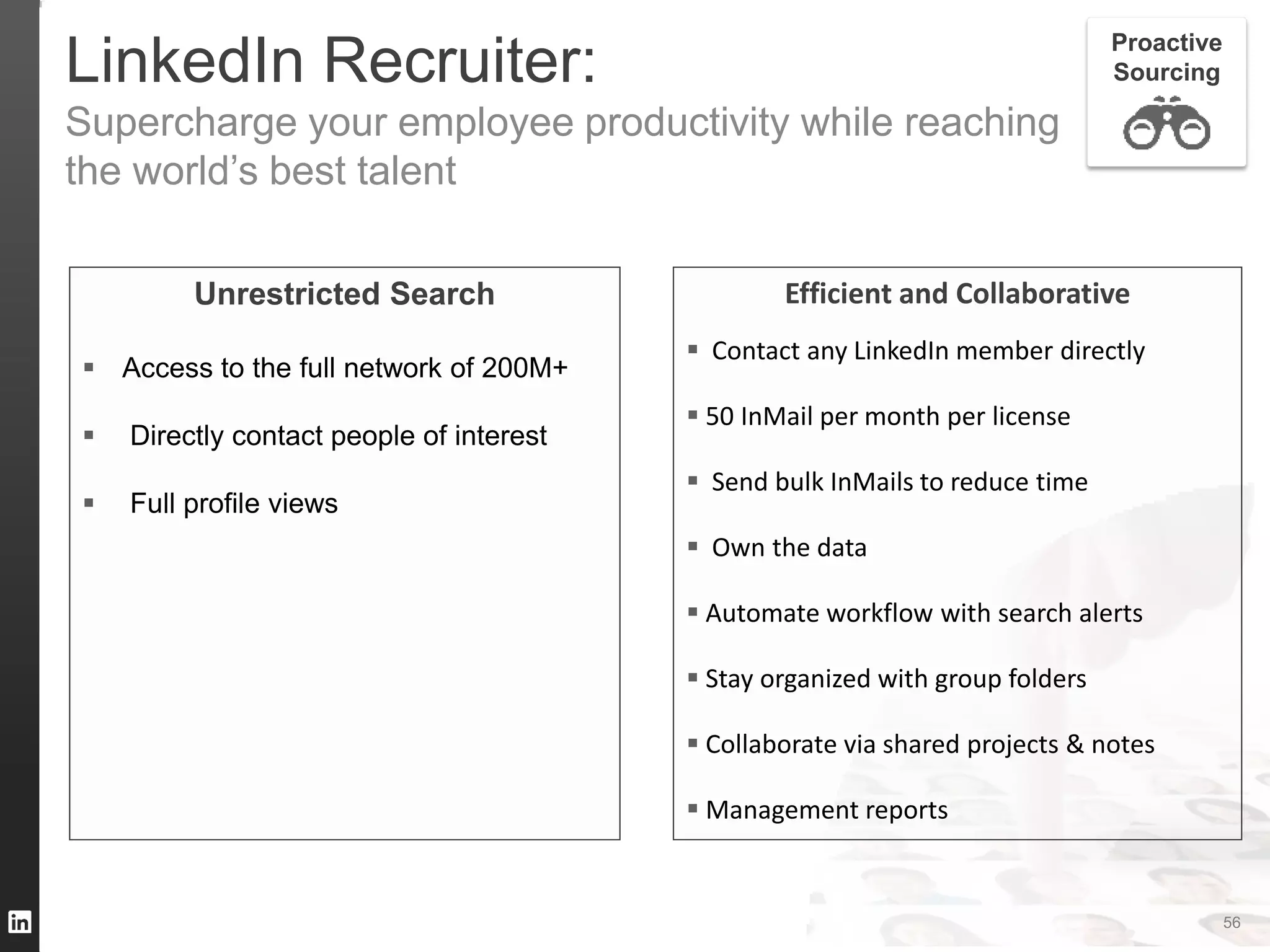 TALENT SOLUTIONS
LinkedIn Recruiter:
Supercharge your employee productivity while reaching
the world’s best talent
Efficient and Collaborative
 Contact any LinkedIn member directly
 50 InMail per month per license
 Send bulk InMails to reduce time
 Own the data
 Automate workflow with search alerts
 Stay organized with group folders
 Collaborate via shared projects & notes
 Management reports
Proactive
Sourcing
56
Unrestricted Search
 Access to the full network of 200M+
 Directly contact people of interest
 Full profile views
 