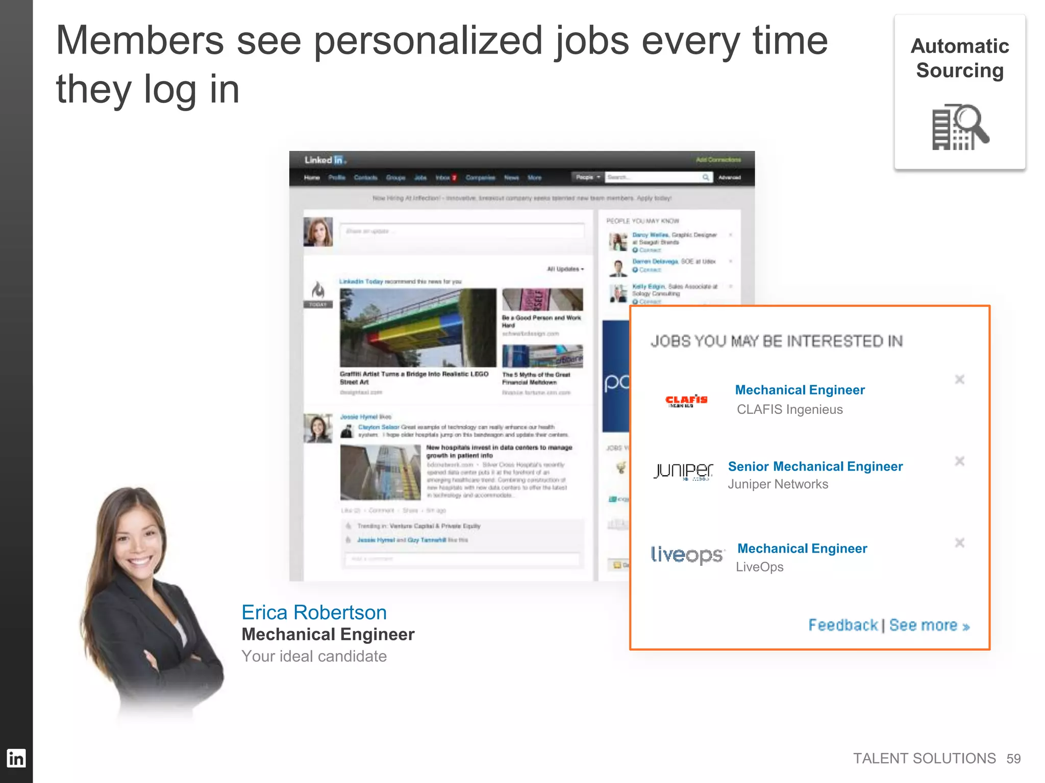 TALENT SOLUTIONS
Members see personalized jobs every time
they log in
Erica Robertson
Your ideal candidate
Mechanical Engineer
CLAFIS Ingenieus
Mechanical Engineer
Mechanical Engineer
Juniper Networks
LiveOps
Mechanical Engineer
Senior
5959
Automatic
Sourcing
 
