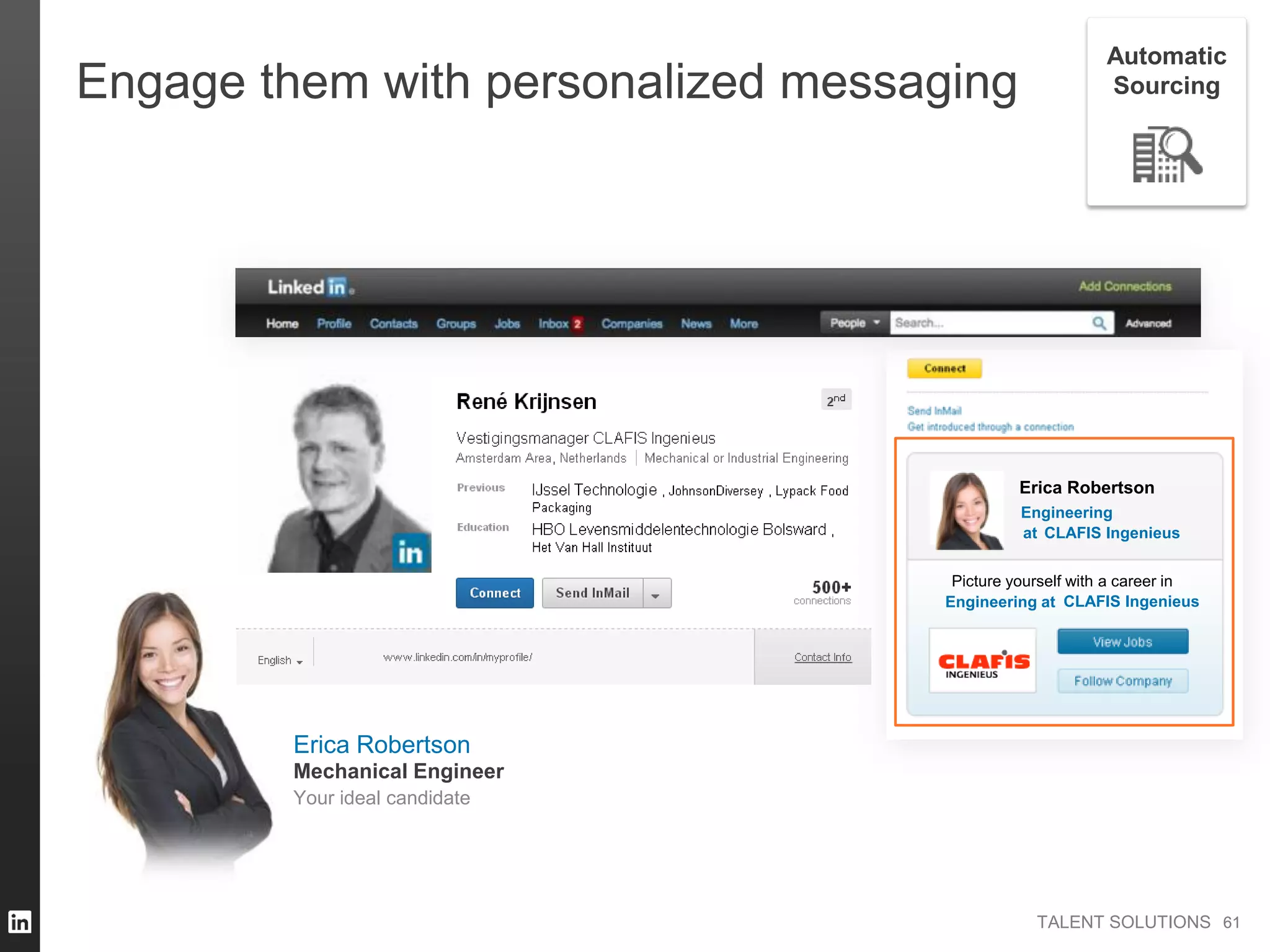 TALENT SOLUTIONS
Engage them with personalized messaging
Erica Robertson
Engineering
Picture yourself with a career in
Engineering at
at CLAFIS Ingenieus
CLAFIS Ingenieus
6161
Automatic
Sourcing
Erica Robertson
Your ideal candidate
Mechanical Engineer
 