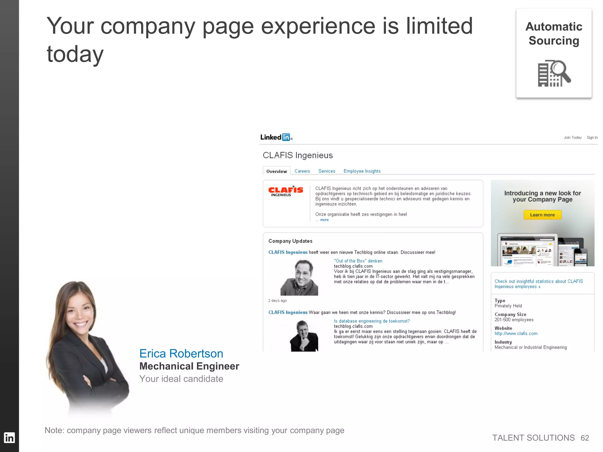 TALENT SOLUTIONS
Note: company page viewers reflect unique members visiting your company page
62
Your company page experience is limited
today
62
Automatic
Sourcing
Erica Robertson
Your ideal candidate
Mechanical Engineer
 