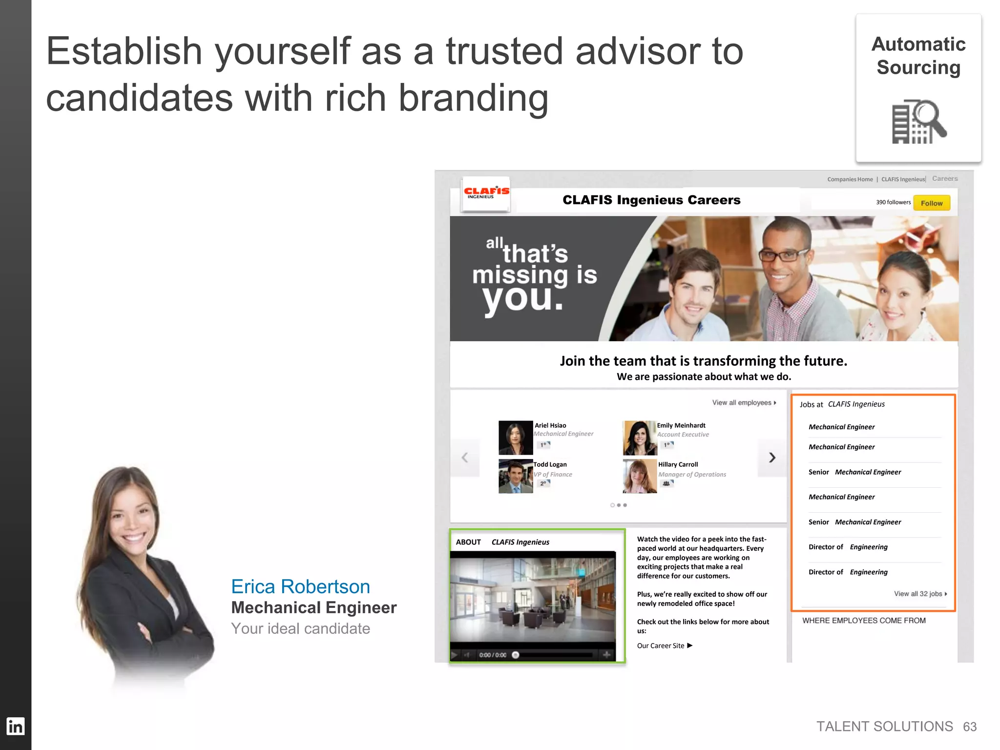 TALENT SOLUTIONS
Join the team that is transforming the future.
We are passionate about what we do.
Companies Home | CLAFIS Ingenieus
Jobs at
Ariel Hsiao
Amazon
ABOUT Watch the video for a peek into the fast-
paced world at our headquarters. Every
day, our employees are working on
exciting projects that make a real
difference for our customers.
Plus, we’re really excited to show off our
newly remodeled office space!
Check out the links below for more about
us:
Our Career Site ►
CLAFIS Ingenieus 390 followers
CLAFIS Ingenieus
CLAFIS Ingenieus
Mechanical Engineer
Todd Logan
VP of Finance
Emily Meinhardt
Account Executive
Hillary Carroll
Manager of Operations
Mechanical Engineer
Mechanical Engineer
Mechanical Engineer
Director of Engineering
Director of Engineering
Senior Mechanical Engineer
Senior Mechanical Engineer
Careers
Establish yourself as a trusted advisor to
candidates with rich branding
6363
Automatic
Sourcing
Erica Robertson
Your ideal candidate
Mechanical Engineer
 