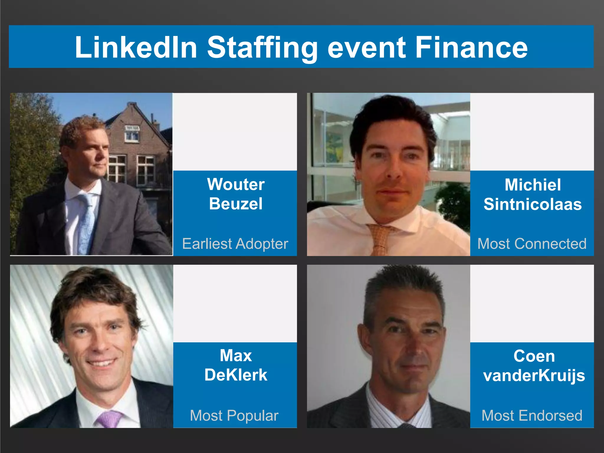 LinkedIn Staffing event Finance
Most Popular Most Endorsed
Earliest Adopter Most Connected
Wouter
Beuzel
Michiel
Sintnicolaas
Max
DeKlerk
Coen
vanderKruijs
 