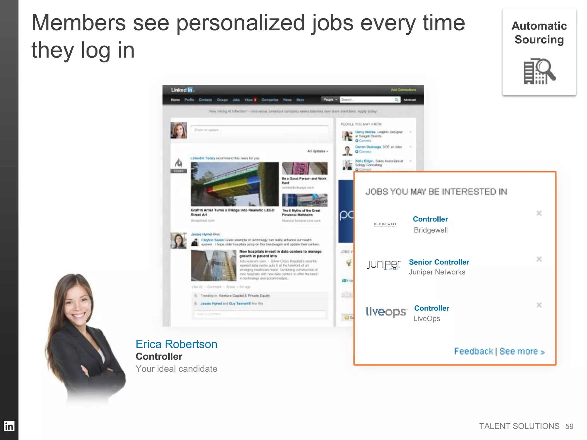 TALENT SOLUTIONS
Members see personalized jobs every time
they log in
Erica Robertson
Your ideal candidate
Controller
Bridgewell
Controller
Controller
Juniper Networks
LiveOps
Controller
Senior
5959
Automatic
Sourcing
 