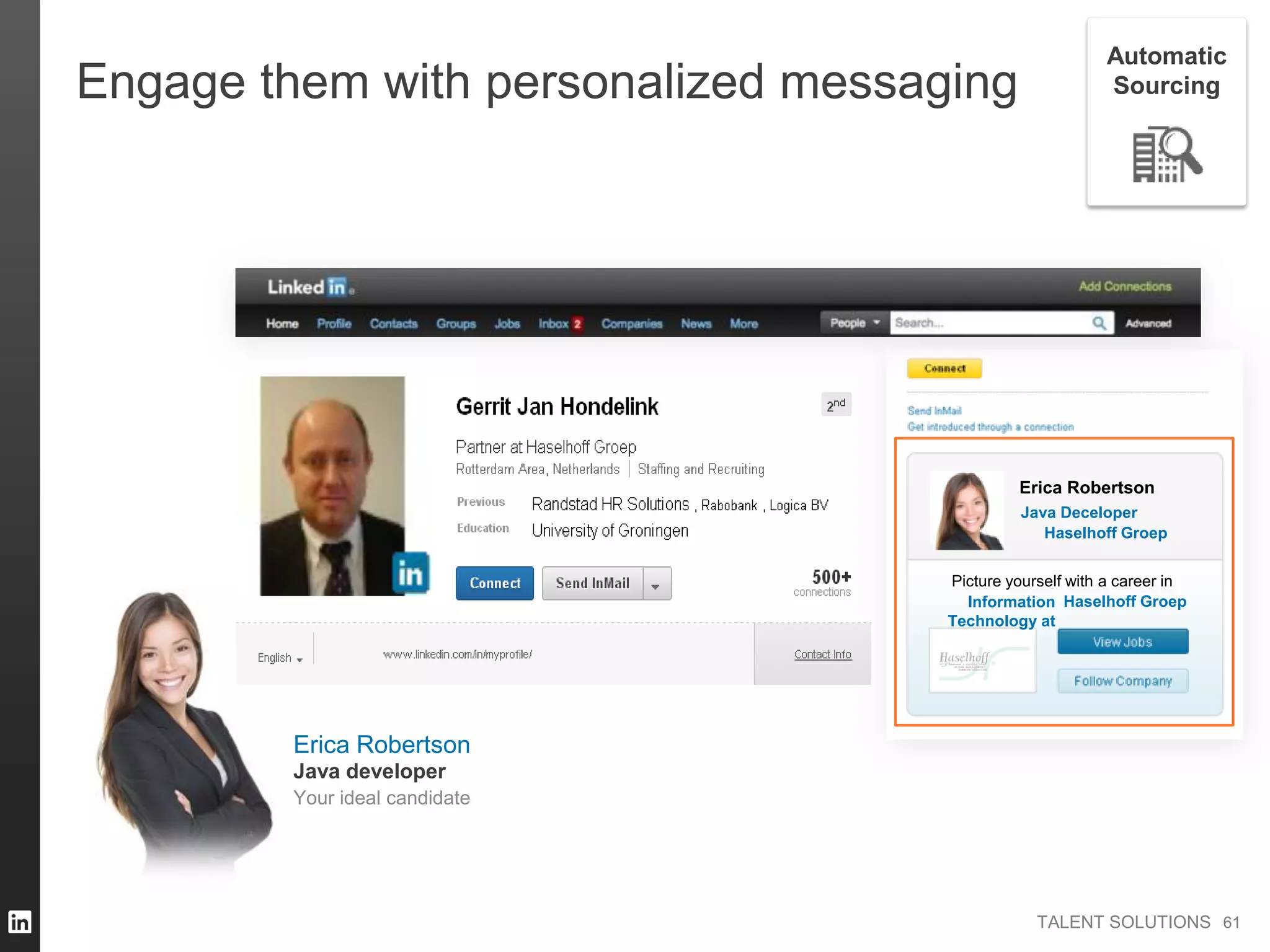 TALENT SOLUTIONS
Engage them with personalized messaging
Erica Robertson
Java Deceloper
Picture yourself with a career in
Information
Technology at
Haselhoff Groep
Haselhoff Groep
6161
Automatic
Sourcing
Erica Robertson
Your ideal candidate
Java developer
 