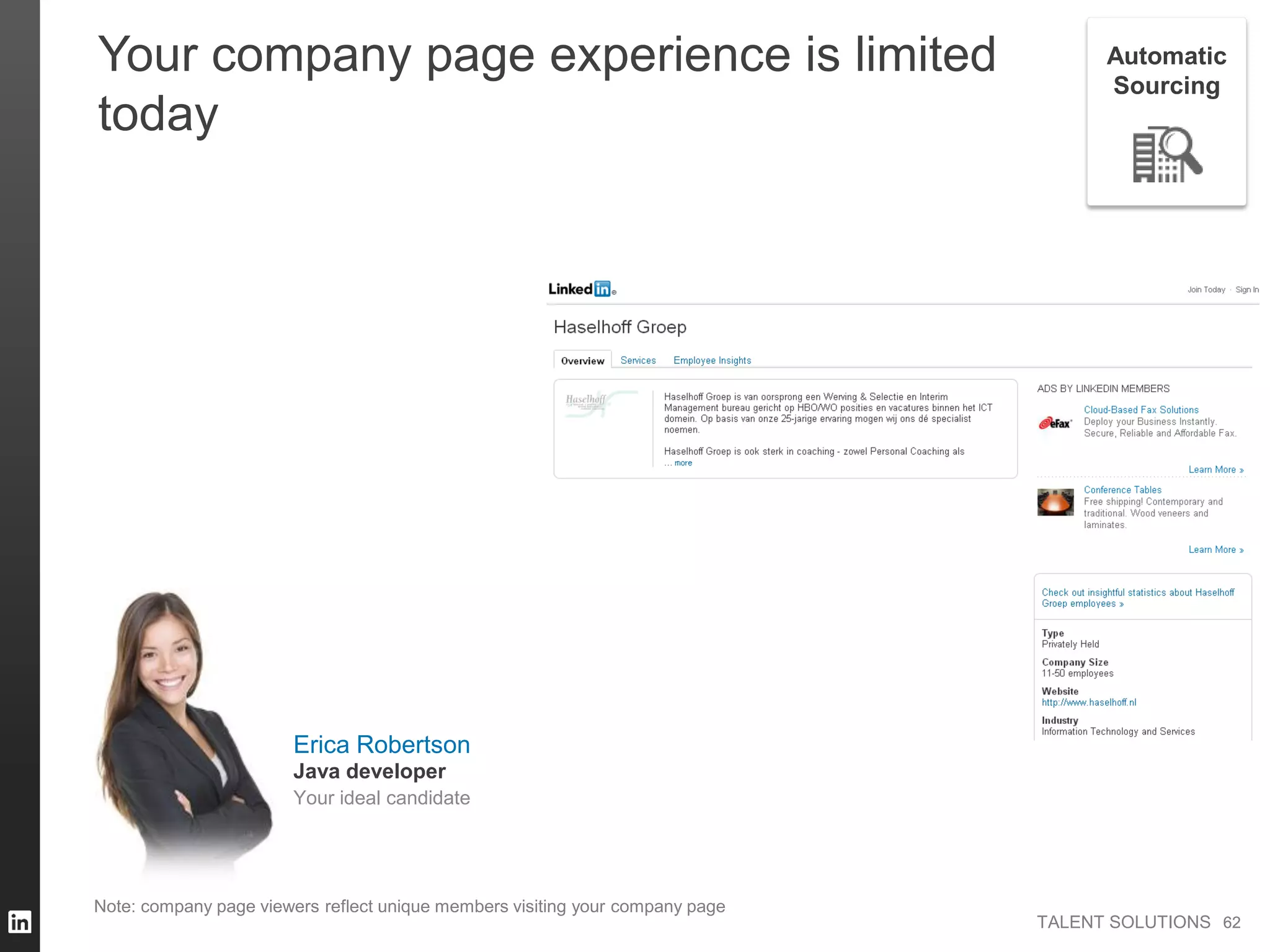 TALENT SOLUTIONS
Note: company page viewers reflect unique members visiting your company page
62
Your company page experience is limited
today
62
Automatic
Sourcing
Erica Robertson
Your ideal candidate
Java developer
 