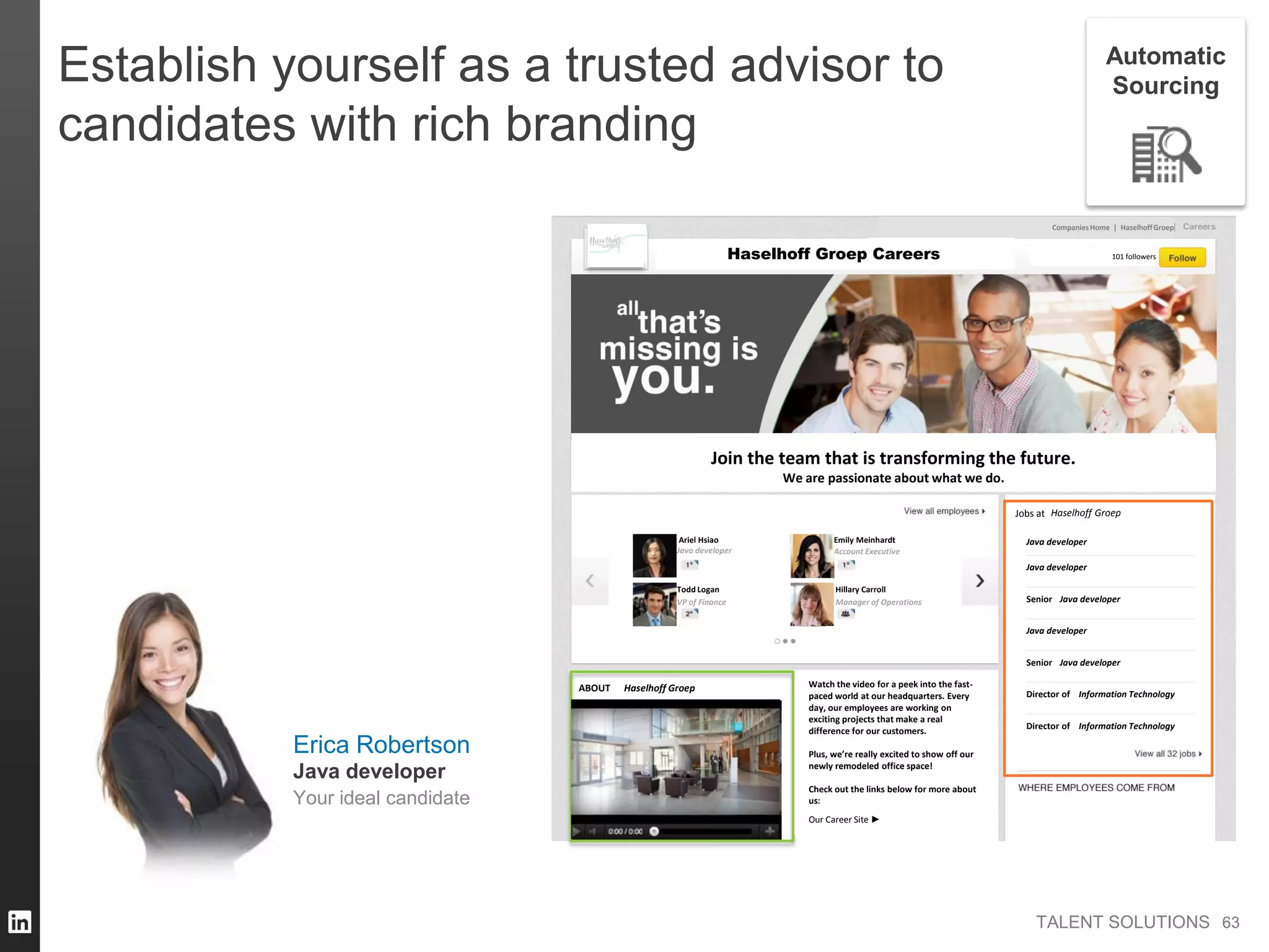 TALENT SOLUTIONS
Join the team that is transforming the future.
We are passionate about what we do.
Companies Home | HaselhoffGroep
Jobs at
Ariel Hsiao
Amazon
ABOUT Watch the video for a peek into the fast-
paced world at our headquarters. Every
day, our employees are working on
exciting projects that make a real
difference for our customers.
Plus, we’re really excited to show off our
newly remodeled office space!
Check out the links below for more about
us:
Our Career Site ►
Haselhoff Groep 101 followers
Haselhoff Groep
Haselhoff Groep
Java developer
Todd Logan
VP of Finance
Emily Meinhardt
Account Executive
Hillary Carroll
Manager of Operations
Java developer
Java developer
Java developer
Director of Information Technology
Director of Information Technology
Senior Java developer
Senior Java developer
Careers
Establish yourself as a trusted advisor to
candidates with rich branding
6363
Automatic
Sourcing
Erica Robertson
Your ideal candidate
Java developer
 