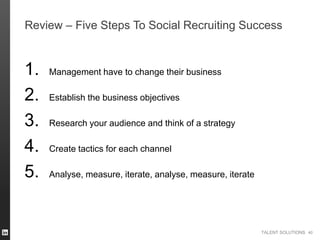 TALENT SOLUTIONS
Review – Five Steps To Social Recruiting Success
1. Management have to change their business
2. Establish the business objectives
3. Research your audience and think of a strategy
4. Create tactics for each channel
5. Analyse, measure, iterate, analyse, measure, iterate
40
 