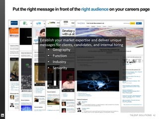 TALENT SOLUTIONS 42
Put the right message in front of theright audienceon your careers page
Establish your market expertise and deliver unique
messages for clients, candidates, and internal hiring
• Geography
• Function
• Industry
• Seniority
 