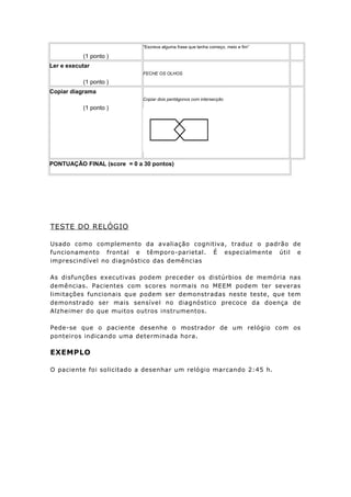 (1 ponto )
“Escreva alguma frase que tenha começo, meio e fim”
Ler e executar
(1 ponto )
FECHE OS OLHOS
Copiar diagrama
(1 ponto )
Copiar dois pentágonos com intersecção
PONTUAÇÃO FINAL (score = 0 a 30 pontos)
TESTE DO RELÓGIO
Usado como complemento da avaliação cognitiva, traduz o padrão de
funcionamento frontal e têmporo-parietal. É especialmente útil e
imprescindível no diagnóstico das demências
As disfunções executivas podem preceder os distúrbios de memória nas
demências. Pacientes com scores normais no MEEM podem ter severas
limitações funcionais que podem ser demonstradas neste teste, que tem
demonstrado ser mais sensível no diagnóstico precoce da doença de
Alzheimer do que muitos outros instrumentos.
Pede-se que o paciente desenhe o mostrador de um relógio com os
ponteiros indicando uma determinada hora.
EXEMPLO
O paciente foi solicitado a desenhar um relógio marcando 2:45 h.
 