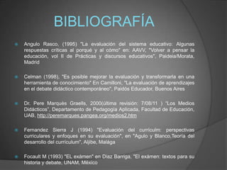 BIBLIOGRAFÍA
 Angulo Rasco, (1995) "La evaluación del sistema educativo: Algunas
respuestas críticas al porqué y al cómo"...