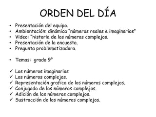 ORDEN DEL DÍA
• Presentación del equipo.
• Ambientación: dinámica “números reales e imaginarios”
• Video: “historia de los números complejos.
• Presentación de la encuesta.
• Pregunta problematizadora.
• Temas: grado 9°
Los números imaginarios
Los números complejos.
Representación grafica de los números complejos.
Conjugado de los números complejos.
Adición de los números complejos.
Sustracción de los números complejos.