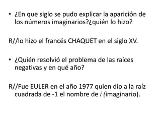 • ¿En que siglo se pudo explicar la aparición de
los números imaginarios?¿quién lo hizo?
R//lo hizo el francés CHAQUET en el siglo XV.
• ¿Quién resolvió el problema de las raíces
negativas y en qué año?
R//Fue EULER en el año 1977 quien dio a la raíz
cuadrada de -1 el nombre de i (imaginario).