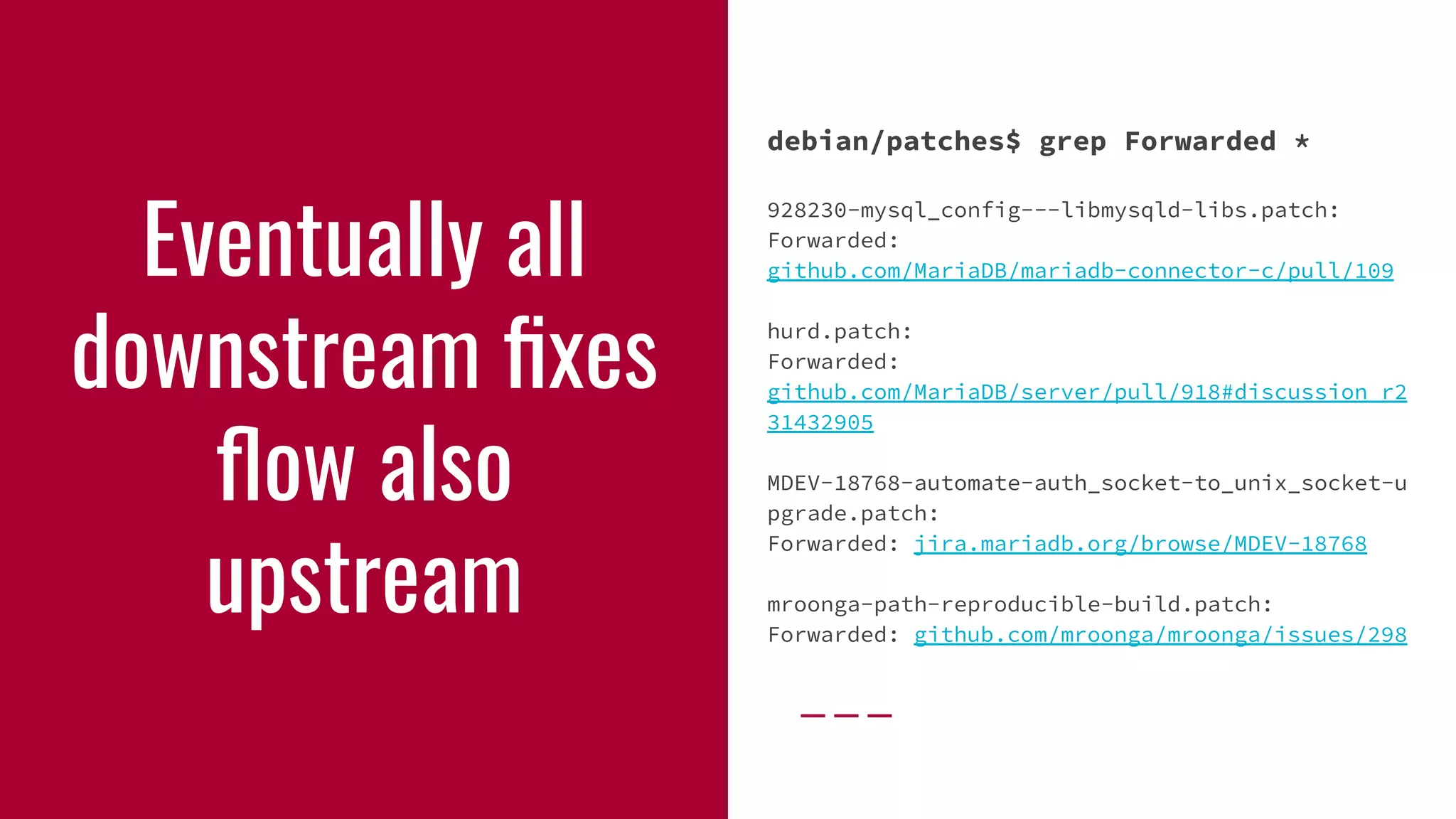 Eventually all
downstream ﬁxes
ﬂow also
upstream
debian/patches$ grep Forwarded *
928230-mysql_config---libmysqld-libs.patch:
Forwarded:
github.com/MariaDB/mariadb-connector-c/pull/109
hurd.patch:
Forwarded:
github.com/MariaDB/server/pull/918#discussion_r2
31432905
MDEV-18768-automate-auth_socket-to_unix_socket-u
pgrade.patch:
Forwarded: jira.mariadb.org/browse/MDEV-18768
mroonga-path-reproducible-build.patch:
Forwarded: github.com/mroonga/mroonga/issues/298
 