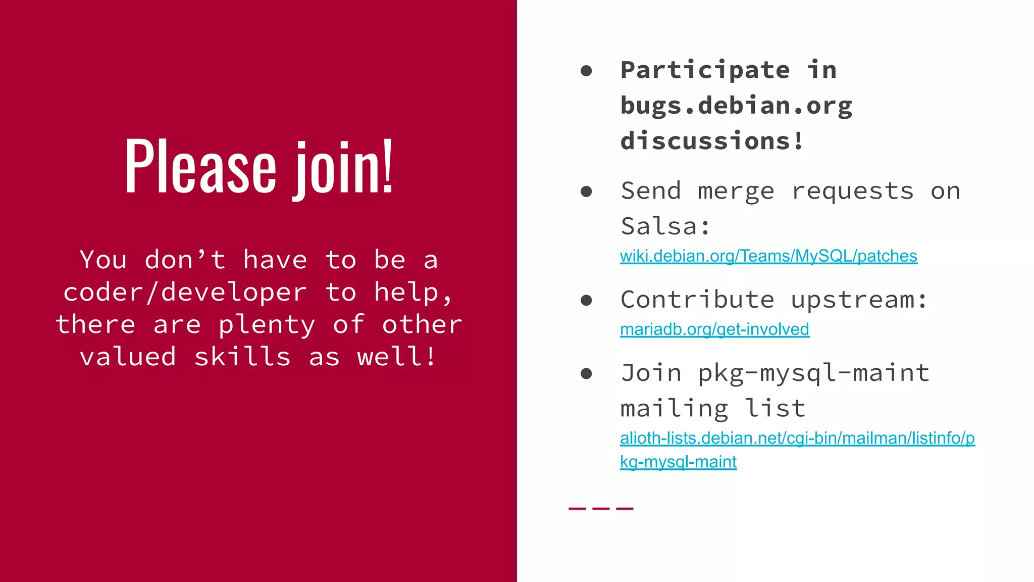 Please join!
You don’t have to be a
coder/developer to help,
there are plenty of other
valued skills as well!
● Participate in
bugs.debian.org
discussions!
● Send merge requests on
Salsa:
wiki.debian.org/Teams/MySQL/patches
● Contribute upstream:
mariadb.org/get-involved
● Join pkg-mysql-maint
mailing list
alioth-lists.debian.net/cgi-bin/mailman/listinfo/p
kg-mysql-maint
 