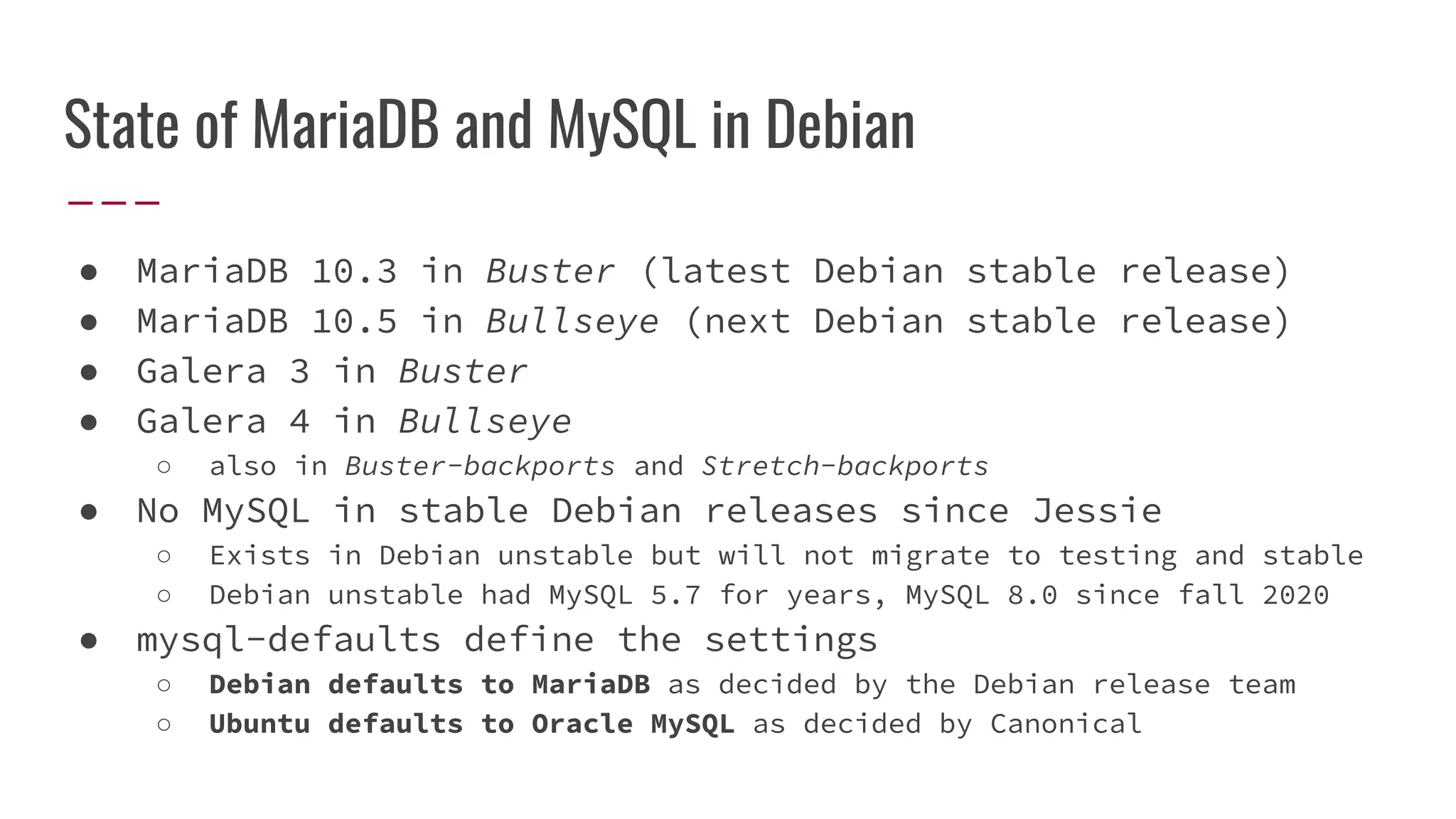 State of MariaDB and MySQL in Debian
● MariaDB 10.3 in Buster (latest Debian stable release)
● MariaDB 10.5 in Bullseye (next Debian stable release)
● Galera 3 in Buster
● Galera 4 in Bullseye
○ also in Buster-backports and Stretch-backports
● No MySQL in stable Debian releases since Jessie
○ Exists in Debian unstable but will not migrate to testing and stable
○ Debian unstable had MySQL 5.7 for years, MySQL 8.0 since fall 2020
● mysql-defaults define the settings
○ Debian defaults to MariaDB as decided by the Debian release team
○ Ubuntu defaults to Oracle MySQL as decided by Canonical
 