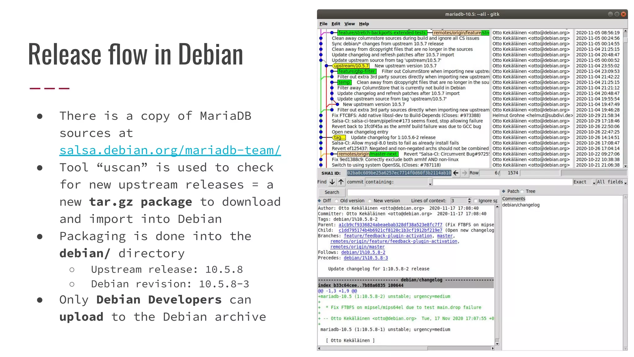 Release ﬂow in Debian
● There is a copy of MariaDB
sources at
salsa.debian.org/mariadb-team/
● Tool “uscan” is used to check
for new upstream releases = a
new tar.gz package to download
and import into Debian
● Packaging is done into the
debian/ directory
○ Upstream release: 10.5.8
○ Debian revision: 10.5.8-3
● Only Debian Developers can
upload to the Debian archive
 