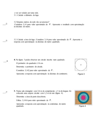 e vai ser vedado por uma rede.
3.1. Calcula o diâmetro do lago.
3.2 Quantos metros de rede vão ser precisos?
Considera 3,14 para valor aproximado de  . Apresenta o resultado com aproximação
às décimas do metro.
3.3. Calcula a área do lago. Considera 3,14 para valor aproximado de  . Apresenta a
resposta com aproximação às décimas do metro quadrado.
4. Na figura 3 podes observar um círculo inscrito num quadrado.
O perímetro do quadrado é 16 cm.
Determina o perímetro do círculo.
Considera 3,142 para valor aproximado de  .
Apresenta a resposta com aproximação às décimas do centímetro.
5. Numa sala retangular com 3,6 m de comprimento e 3 m de largura foi
colocada uma carpete circular com 1,2 m de raio (figura 4).
Determina a área da parte descoberta.
Utiliza 3,1416 para valor aproximado de  .
Apresenta a resposta com aproximação às centésimas do metro
quadrado.
Figura 3
___/4
Figura 4
___/7
___/3
___/2
 
