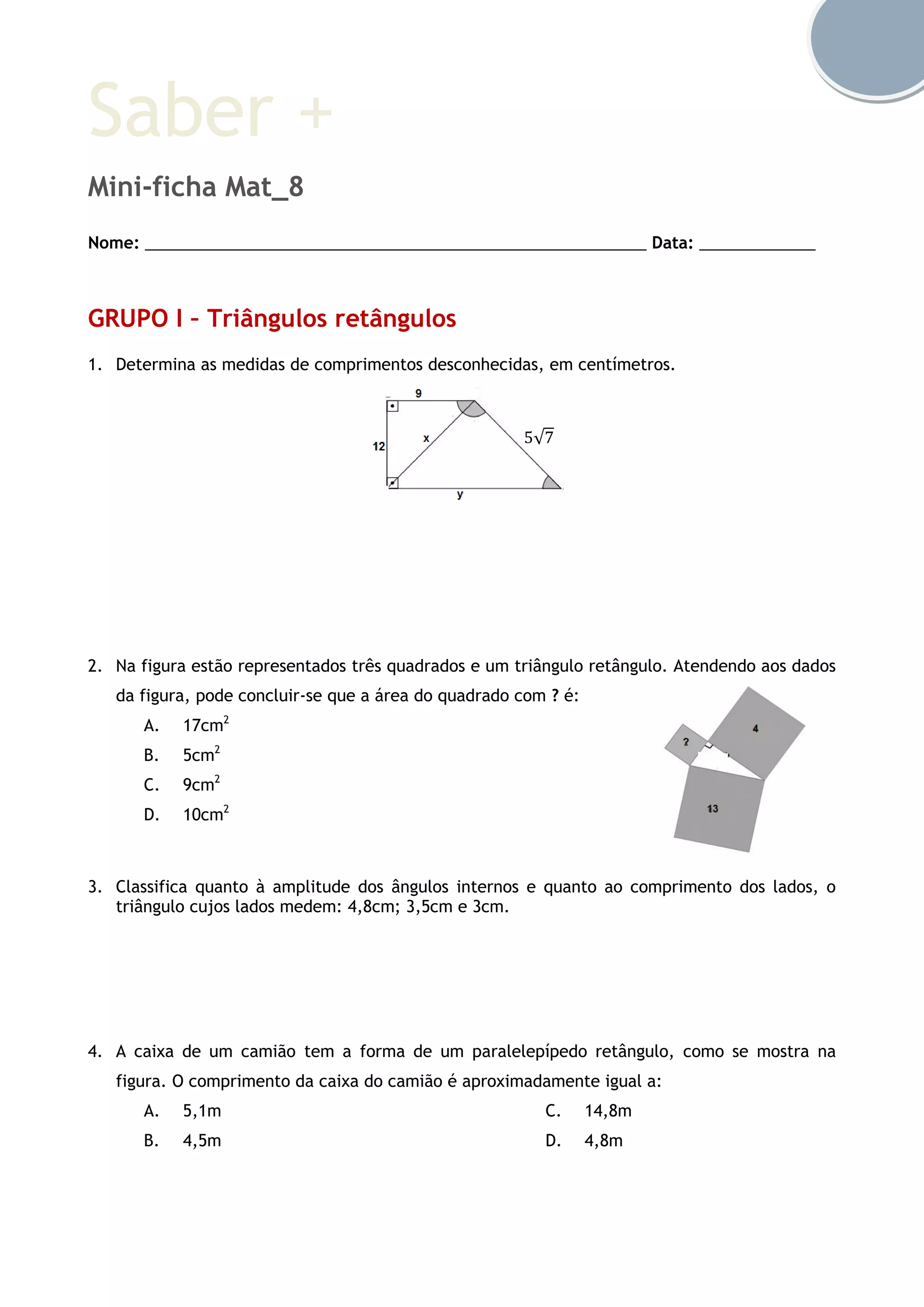 Saber +
Mini-ficha Mat_8
Nome: ________________________________________________________ Data: _____________
GRUPO I – Triângulos retângulos
1. Determina as medidas de comprimentos desconhecidas, em centímetros.
2. Na figura estão representados três quadrados e um triângulo retângulo. Atendendo aos dados
da figura, pode concluir-se que a área do quadrado com ? é:
A. 17cm2
B. 5cm2
C. 9cm2
D. 10cm2
3. Classifica quanto à amplitude dos ângulos internos e quanto ao comprimento dos lados, o
triângulo cujos lados medem: 4,8cm; 3,5cm e 3cm.
4. A caixa de um camião tem a forma de um paralelepípedo retângulo, como se mostra na
figura. O comprimento da caixa do camião é aproximadamente igual a:
A. 5,1m
B. 4,5m
C. 14,8m
D. 4,8m
5√7