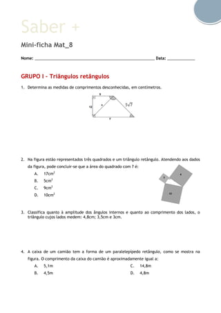 Saber +
Mini-ficha Mat_8
Nome: ________________________________________________________ Data: _____________
GRUPO I – Triângulos retângulos
1. Determina as medidas de comprimentos desconhecidas, em centímetros.
2. Na figura estão representados três quadrados e um triângulo retângulo. Atendendo aos dados
da figura, pode concluir-se que a área do quadrado com ? é:
A. 17cm2
B. 5cm2
C. 9cm2
D. 10cm2
3. Classifica quanto à amplitude dos ângulos internos e quanto ao comprimento dos lados, o
triângulo cujos lados medem: 4,8cm; 3,5cm e 3cm.
4. A caixa de um camião tem a forma de um paralelepípedo retângulo, como se mostra na
figura. O comprimento da caixa do camião é aproximadamente igual a:
A. 5,1m
B. 4,5m
C. 14,8m
D. 4,8m
5√7