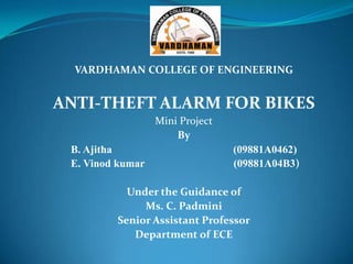VARDHAMAN COLLEGE OF ENGINEERING


ANTI-THEFT ALARM FOR BIKES
                  Mini Project
                      By
 B. Ajitha                       (09881A0462)
 E. Vinod kumar                  (09881A04B3)

           Under the Guidance of
              Ms. C. Padmini
         Senior Assistant Professor
            Department of ECE
 