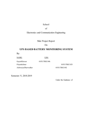School
of
Electronics and Communication Engineering
Mini Project Report
On
UPS BASED BATTERY MONITORING SYSTEM
By:
NAME: USN:
GayatriKiresur 01FE17BEC406
PriyankaSutar 01FE17BEC429
AishwaryaDharwadkar 01FE17BEC402
Semester: V, 2018-2019
Under the Guidance of
 