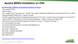18 © Hortonworks Inc. 2011 – 2017. All Rights Reserved
Apache MXNet Installation on OSX
git clone https://github.com/apache/incubator-mxnet.git
cd incubator-mxnet
mkdir images
curl --header 'Host: data.mxnet.io' --header 'User-Agent: Mozilla/5.0 (Macintosh; Intel Mac OS X 10.11; rv:45.0)
Gecko/20100101 Firefox/45.0' --header 'Accept:
text/html,application/xhtml+xml,application/xml;q=0.9,*/*;q=0.8' --header 'Accept-Language: en-US,en;q=0.5' -
-header 'Referer: http://data.mxnet.io/models/imagenet/' --header 'Connection: keep-alive'
'http://data.mxnet.io/models/imagenet/inception-bn.tar.gz' -o 'inception-bn.tar.gz' -L
tar -xvzf inception-bn.tar.gz
cp Inception-BN-0126.params Inception-BN-0000.params
brew install graphviz
pip install --upgrade pip
pip install --upgrade setuptools
pip install graphviz
pip install mxnet
http://mxnet.incubator.apache.org/install/index.html
 