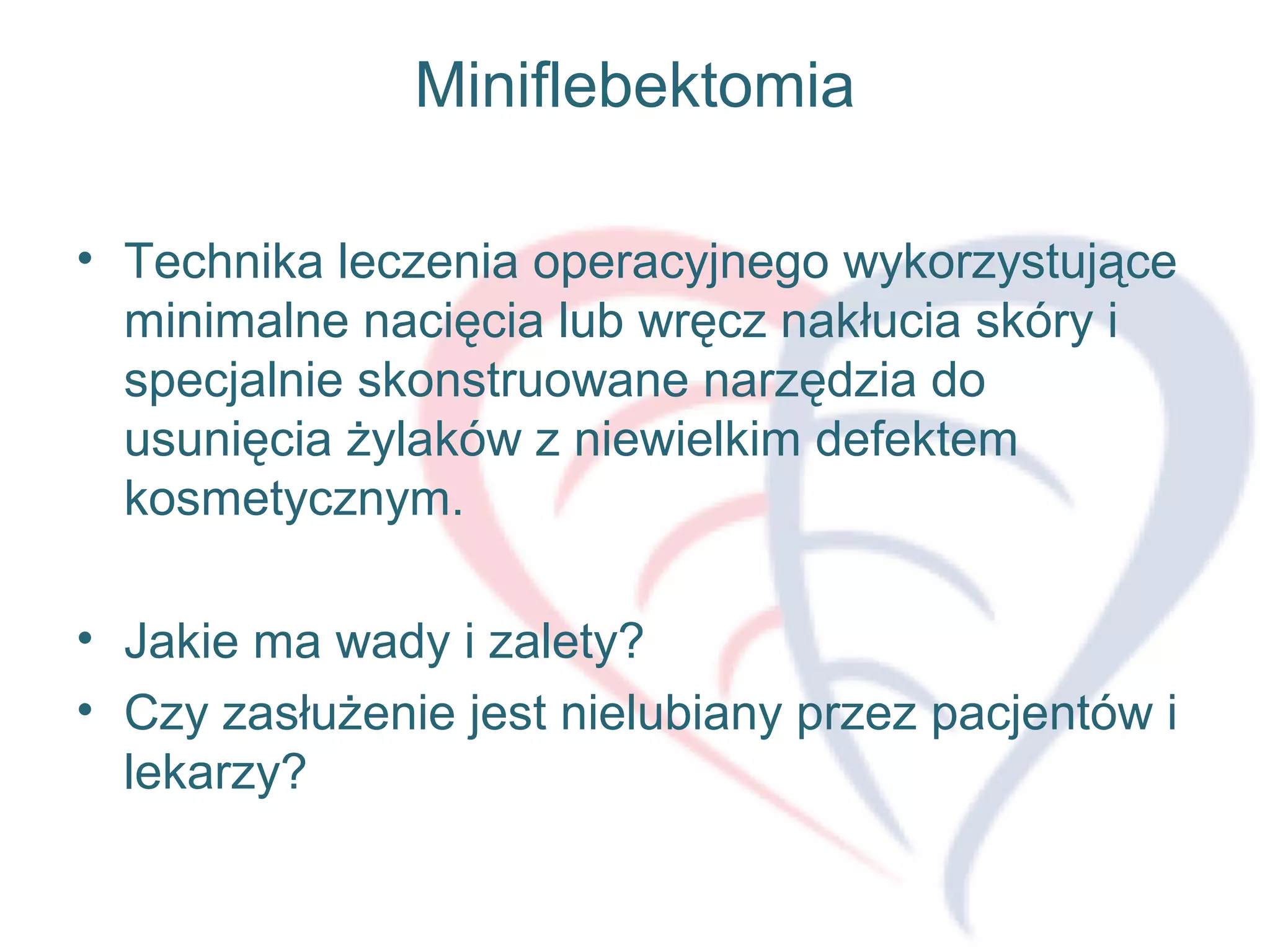 Miniflebektomia
• Technika leczenia operacyjnego wykorzystujące
minimalne nacięcia lub wręcz nakłucia skóry i
specjalnie skonstruowane narzędzia do
usunięcia żylaków z niewielkim defektem
kosmetycznym.
• Jakie ma wady i zalety?
• Czy zasłużenie jest nielubiany przez pacjentów i
lekarzy?
 