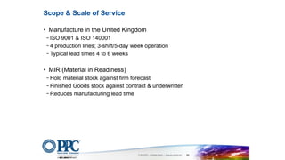 © 2016 PPC – A Belden Brand | www.ppc-online.com 28
• Manufacture in the United Kingdom
− ISO 9001 & ISO 140001
− 4 production lines; 3-shift/5-day week operation
− Typical lead times 4 to 6 weeks
• MIR (Material in Readiness)
− Hold material stock against firm forecast
− Finished Goods stock against contract & underwritten
− Reduces manufacturing lead time
Scope & Scale of Service
 