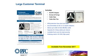 © 2016 PPC – A Belden Brand | www.ppc-online.com 37
Includes
• SC/APC Adaptor
• Screws & Fixings
• Cable Clips
• Cable (Zip) Ties
• IP55 protection from dust and water
• Accommodates 2x SC or LC duplex adaptors
• Stores up to 20m of 3mm Miniflex cable
• Capacity for 2 drop cables per closure
• Lockable front cover for total security
• Ordering code is 10-1343 (10pc pack)
Large Customer Terminal
Available from November 2017
 