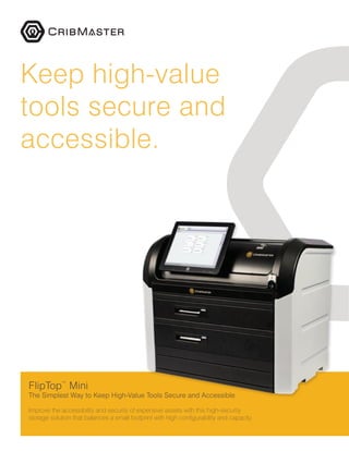 FlipTop™
Mini
The Simplest Way to Keep High-Value Tools Secure and Accessible
Improve the accessibility and security of expensive assets with this high-security
storage solution that balances a small footprint with high configurability and capacity.
Keep high-value
tools secure and
accessible.
 