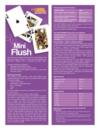 Playing Against the Dealer:
                                                                Player Folds                           Lose
                                                                When dealer does not Qualify           BET is a Push
                                                                                                       ANTE wins 1 to 1
                                                                When dealer qualifies & player         BET wins 1 to 1
                                                                beats dealer's hand                    ANTE wins 1 to 1
                                                                When dealer qualifies & dealer's       ANTE loses
                                                                hands beats player's hand              BET loses

                                                               The ANTE BONUS is paid when a player is dealt one of
                                                               the 3 top-ranked hands in the game.
                                                               The ANTE BONUS is paid only when the Player's hand
                                                               beats the Dealer's qualified hand.

                                                               The ANTE BONUS payouts are as follows:
                                                                Three of a Kind                        5 to 1
                                                                Straight Flush                         4 to 1
                                                                Straight                               1 to 1
                                                               Playing Both – HIGH/ LOW and ANTE
                                                               In playing the ANTE and the BET, the objective is to get a
                                                               three-card hand that beats the dealer's qualifying hand
                                                               of Queen or better. In playing the HIGH wager, the
                                                               objective is to receive a pair or better.
                                                               In playing the LOW wager, the objective is to receive a
                                                               10 top or lower hand (10-top is a hand which is neither a
                                                               straight nor a flush, where the highest ranked card is a
                                                               10). Players receive winning HIGH/ LOW payouts
Mini Flush is an Indian version of the 3-Card Poker. This      regardless of the dealer's hand.
game is popular mainly in India and the neighbouring           Players can bet anywhere from the table minimum to
countries. Played with a standard 52-card deck.                the maximum allowed bet on either Ante or High/Low.
                                                               However, the BET must always be double the ANTE.
The game allows the player to                                  If the player has made ANTE wager and the HIGH/ LOW
– Bet against the dealer's hand.                               bets, he must make a PLAY bet in order to continue in
– Bet only on the value of his own hand.                       the game, when having a high hand.
– Bet both against the dealer as well as on the value          Player may opt to fold when having a Low hand. Any
    of his own hand.                                           winning LOW bets are paid, irrespective of whether the
                                                               player continued to BET or not.
Ranking of hands
The ranking of the hands in Mini Flush differs from            High Payouts
traditional poker hands. Cards are ranked from highest
                                                                Three of a Kind                        100 to 1
to lowest as below
– Trial – (3 of a kind)                                         Straight Flush                         75 to 1
– Double Run – (Straight Flush)                                 Straight                               4 to 1
– Run – (Straight)
                                                                Flush                                  2 to 1
– Flush
– Pair                                                          Pair                                   Push
Ace is the highest ranked card, followed by K-Q-J-10-9-
                                                               Low Payouts
8-7-6-5-4-3-2.
Dealer qualifies with a “Queen” high or better.                 5 Top                                  50 to 1
The objective of playing against the Dealer is to get a         6 Top                                  15 to 1
hand with a value higher than the Dealer's qualifying           7 Top                                  4 to 1
hand of a Queen or better. If a hand does not contain a
pair or better, the hand that contains the highest              8 Top                                  2 to 1
ranking card/s wins, when comparing. In the event of            9 Top                                  1 to 1
the player and the dealer having the same hand, then            10 Top                                 Push
the hand with the highest card(s) will be the winner. In
case the dealer and the player have the same hand with         During the game, general rules must be
identical cards (irrespective of the suit); the hand will be   observed
a “Push”. Player starts by placing an “Ante” wager. The        – Players may play a maximum of two hands, where one
player may also bet on the optional “High” and “Low”             hand should be a compulsory blind.
betting options. After looking at their three cards,           – Cards must remain in the sight of the dealer at all times,
players may opt to “Bet” or to “Fold”. If the Player opts        and under no circumstances may cards be taken away
to fold, he loses the Ante wager. If the Player opts to bet,     from the table.
he has to place a wager double the Ante on the “Bet”           – Players must not discuss their “hand' or show their cards
area, on top of his cards.                                       to other players.
 